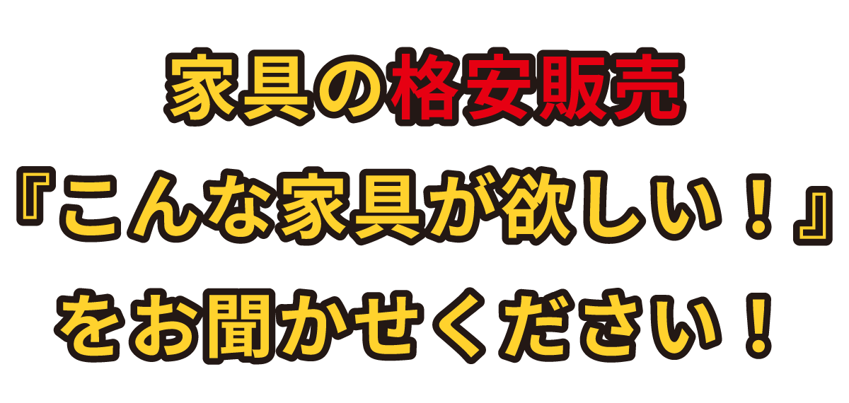 家具の格安販売『こんな家具が欲しい!』をお聞かせください!